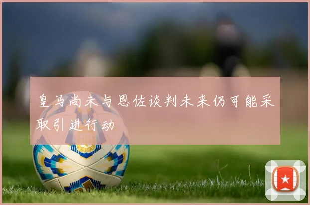 皇马尚未与恩佐谈判未来仍可能采取引进行动