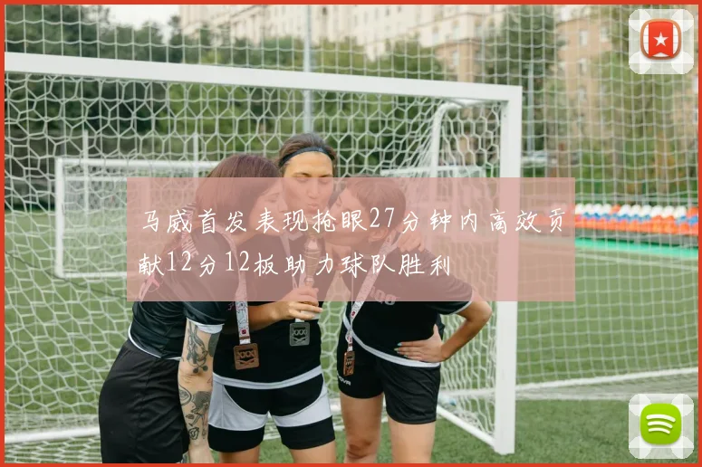 马威首发表现抢眼27分钟内高效贡献12分12板助力球队胜利