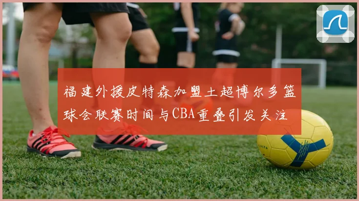 福建外援皮特森加盟土超博尔多篮球会联赛时间与CBA重叠引发关注