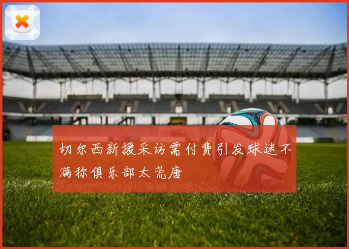 切尔西新援采访需付费引发球迷不满称俱乐部太荒唐