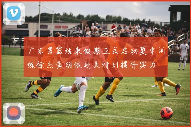 广东男篮结束假期正式启动夏季训练徐杰黄明依赴美特训提升实力