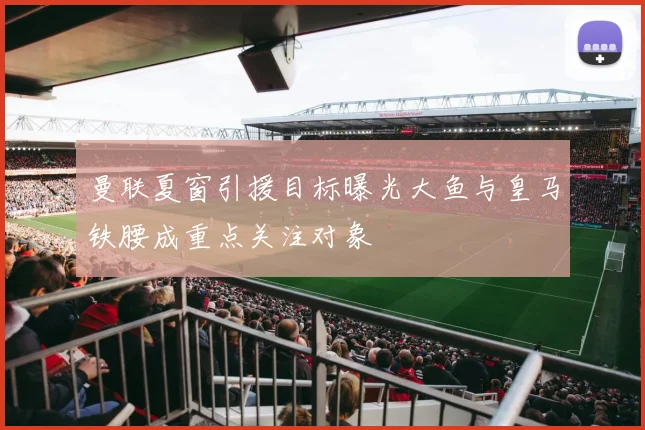 曼联夏窗引援目标曝光大鱼与皇马铁腰成重点关注对象