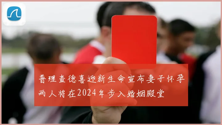 普理查德喜迎新生命宣布妻子怀孕两人将在2024年步入婚姻殿堂