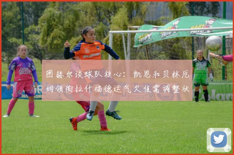 图赫尔谈球队核心：凯恩和贝林厄姆领衔拉什福德运气欠佳需调整状态