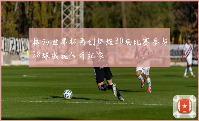 梅西世界杯再创辉煌30场比赛参与28球成就传奇纪录