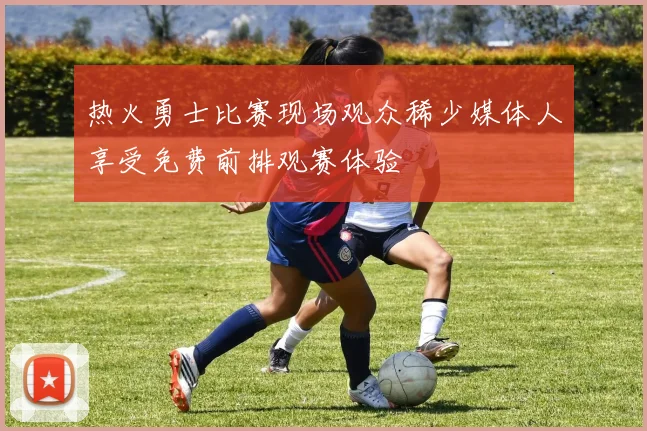 热火勇士比赛现场观众稀少媒体人享受免费前排观赛体验