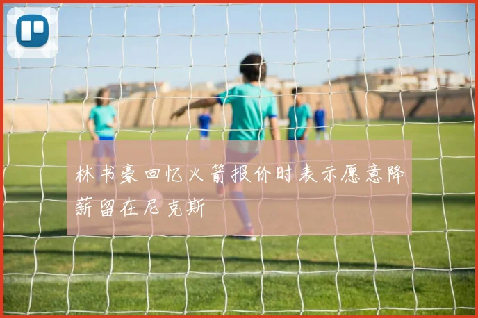林书豪回忆火箭报价时表示愿意降薪留在尼克斯