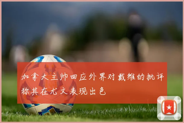 加拿大主帅回应外界对戴维的批评称其在尤文表现出色