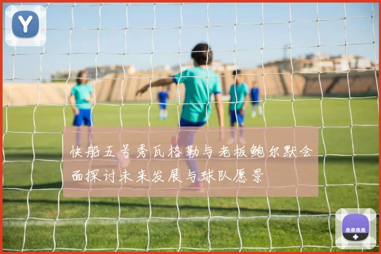 快船五号秀瓦格勒与老板鲍尔默会面探讨未来发展与球队愿景