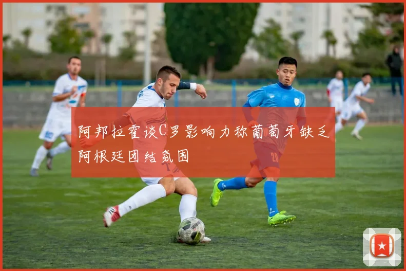 阿邦拉霍谈C罗影响力称葡萄牙缺乏阿根廷团结氛围