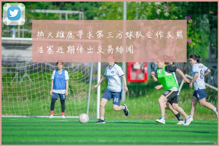 热火雄鹿寻求第三方球队合作灰熊活塞近期传出交易绯闻