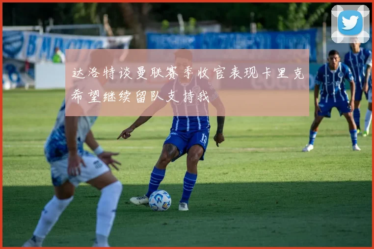 达洛特谈曼联赛季收官表现卡里克希望继续留队支持我