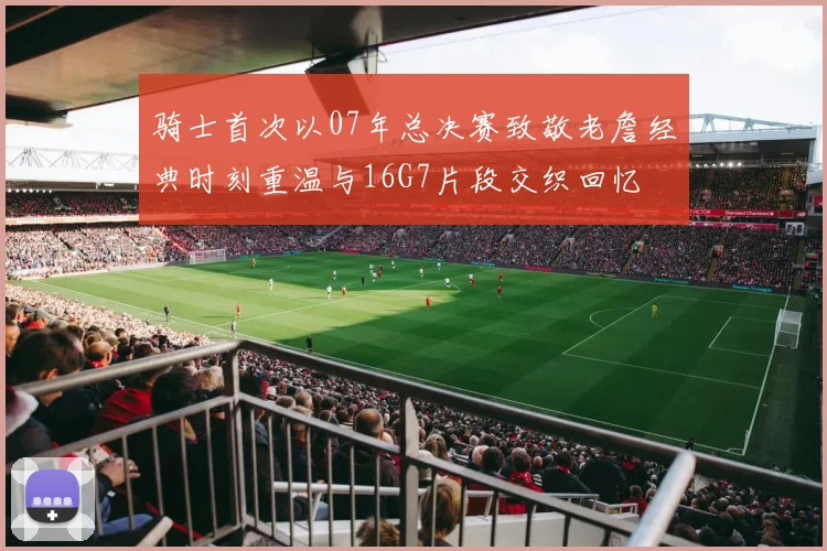 骑士首次以07年总决赛致敬老詹经典时刻重温与16G7片段交织回忆