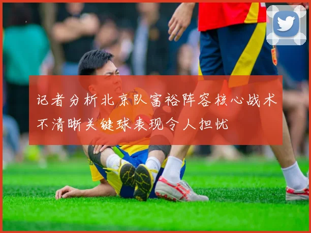 记者分析北京队富裕阵容核心战术不清晰关键球表现令人担忧