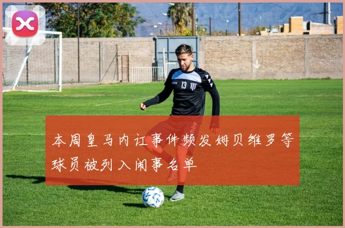 本周皇马内讧事件频发姆贝维罗等球员被列入闹事名单