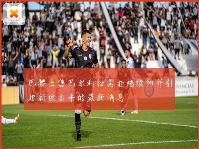 巴黎出售巴尔科拉需拒绝续约并引进新攻击手的最新消息