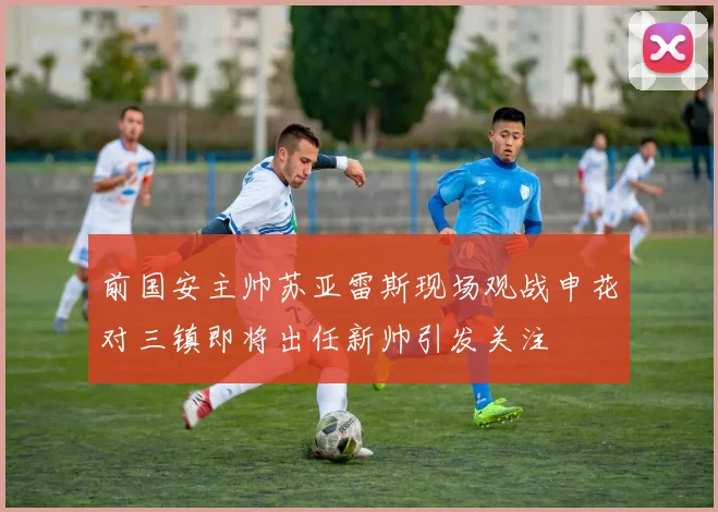 前国安主帅苏亚雷斯现场观战申花对三镇即将出任新帅引发关注