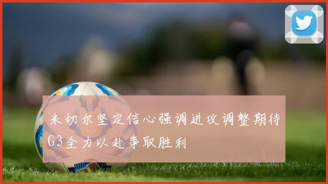 米切尔坚定信心强调进攻调整期待G3全力以赴争取胜利